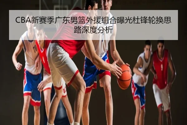 CBA新赛季广东男篮外援组合曝光杜锋轮换思路深度分析