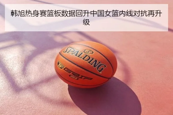 韩旭热身赛篮板数据回升中国女篮内线对抗再升级